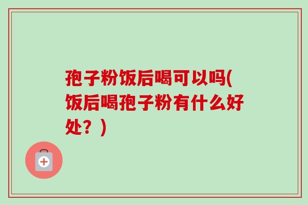 孢子粉饭后喝可以吗(饭后喝孢子粉有什么好处?)-第1张图片-卓越灵芝孢子粉 孢子粉饭后喝可以吗(饭后喝孢子粉有什么好处?)-第1张图片-卓越灵芝孢子粉