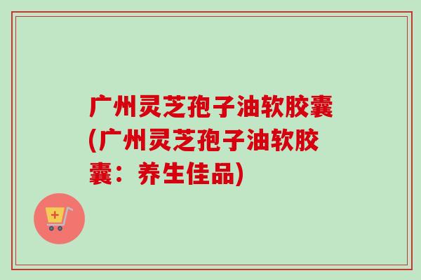 广州灵芝孢子油软胶囊(广州灵芝孢子油软胶囊:养生佳品)-第1张图片-卓越灵芝孢子粉 广州灵芝孢子油软胶囊(广州灵芝孢子油软胶囊:养生佳品)-第1张图片-卓越灵芝孢子粉