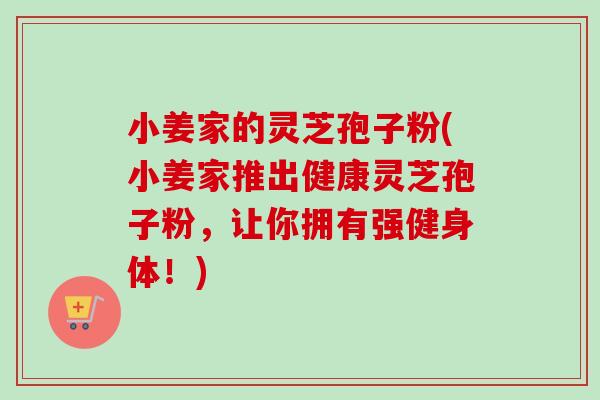 小姜家的灵芝孢子粉(小姜家推出健康灵芝孢子粉,让你拥有强健身体!)-第1张图片-卓越灵芝孢子粉 小姜家的灵芝孢子粉(小姜家推出健康灵芝孢子粉,让你拥有强健身体!)-第1张图片-卓越灵芝孢子粉