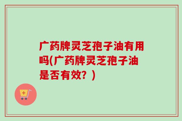 广药牌灵芝孢子油有用吗(广药牌灵芝孢子油是否有效?)-第1张图片-卓越灵芝孢子粉 广药牌灵芝孢子油有用吗(广药牌灵芝孢子油是否有效?)-第1张图片-卓越灵芝孢子粉