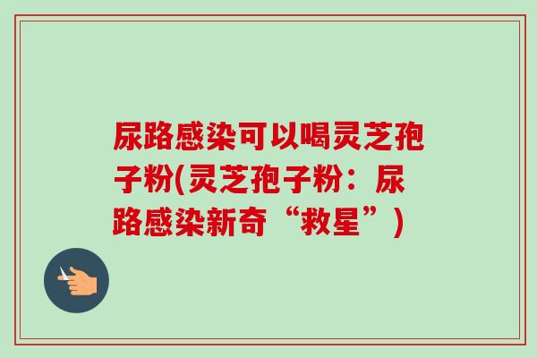 尿路感染可以喝灵芝孢子粉(灵芝孢子粉:尿路感染新奇“救星”)-第1张图片-卓越灵芝孢子粉 尿路感染可以喝灵芝孢子粉(灵芝孢子粉:尿路感染新奇“救星”)-第1张图片-卓越灵芝孢子粉