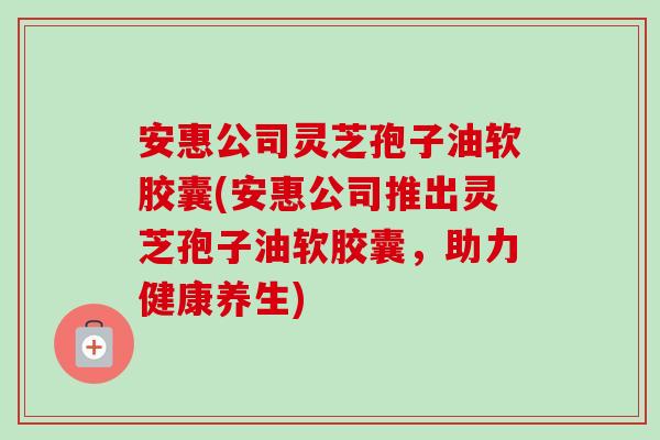 安惠公司灵芝孢子油软胶囊(安惠公司推出灵芝孢子油软胶囊,助力健康养生)-第1张图片-卓越灵芝孢子粉 安惠公司灵芝孢子油软胶囊(安惠公司推出灵芝孢子油软胶囊,助力健康养生)-第1张图片-卓越灵芝孢子粉