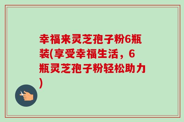 幸福来灵芝孢子粉6瓶装(享受幸福生活,6瓶灵芝孢子粉轻松助力)-第1张图片-卓越灵芝孢子粉 幸福来灵芝孢子粉6瓶装(享受幸福生活,6瓶灵芝孢子粉轻松助力)-第1张图片-卓越灵芝孢子粉