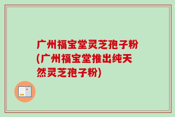 广州福宝堂灵芝孢子粉(广州福宝堂推出纯天然灵芝孢子粉)-第1张图片-卓越灵芝孢子粉 广州福宝堂灵芝孢子粉(广州福宝堂推出纯天然灵芝孢子粉)-第1张图片-卓越灵芝孢子粉