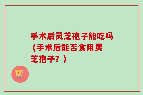手术后灵芝孢子能吃吗 (手术后能否食用灵芝孢子？)-第1张图片-卓越灵芝孢子粉