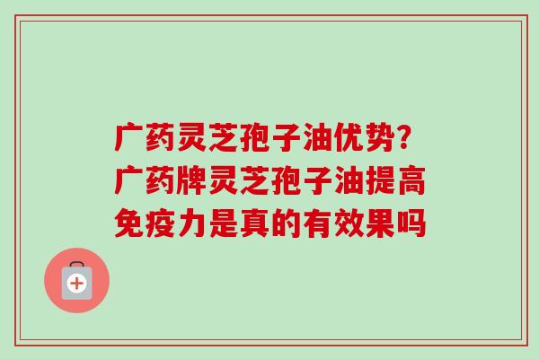 广药灵芝孢子油优势?广药牌灵芝孢子油提高免疫力是真的有效果吗-第1张图片-卓越灵芝孢子粉 广药灵芝孢子油优势?广药牌灵芝孢子油提高免疫力是真的有效果吗-第1张图片-卓越灵芝孢子粉