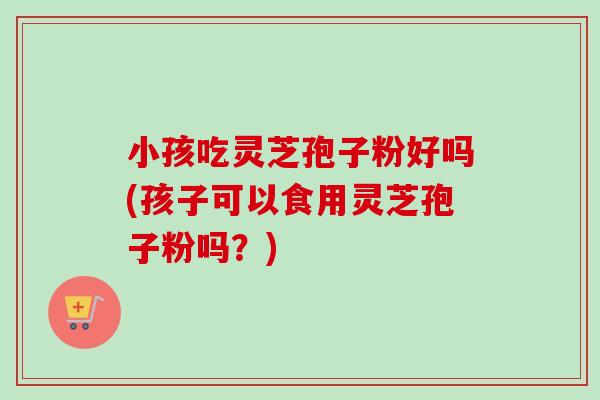小孩吃灵芝孢子粉好吗(孩子可以食用灵芝孢子粉吗？)-第1张图片-卓越灵芝孢子粉