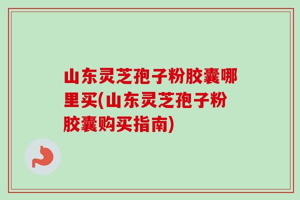 山东灵芝孢子粉胶囊哪里买(山东灵芝孢子粉胶囊购买指南)-第1张图片-卓越灵芝孢子粉