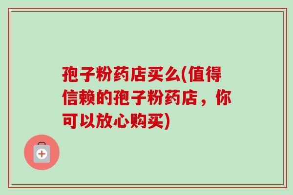 孢子粉药店买么(值得信赖的孢子粉药店,你可以放心购买)-第1张图片-卓越灵芝孢子粉 孢子粉药店买么(值得信赖的孢子粉药店,你可以放心购买)-第1张图片-卓越灵芝孢子粉