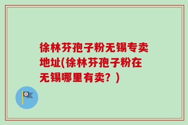 徐林芬孢子粉无锡专卖地址(徐林芬孢子粉在无锡哪里有卖?)-第1张图片-卓越灵芝孢子粉 徐林芬孢子粉无锡专卖地址(徐林芬孢子粉在无锡哪里有卖?)-第1张图片-卓越灵芝孢子粉