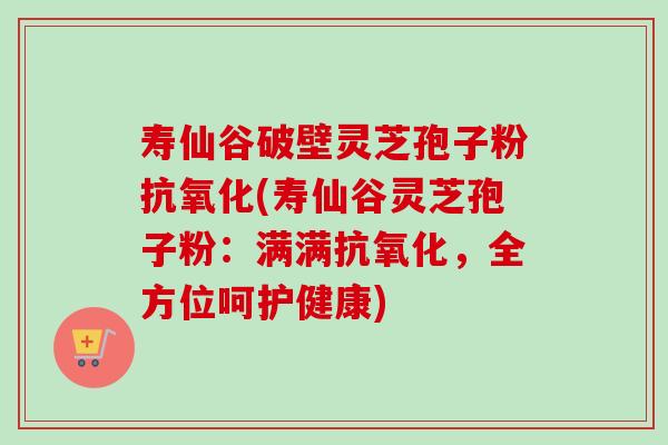 寿仙谷破壁灵芝孢子粉抗氧化(寿仙谷灵芝孢子粉:满满抗氧化,全方位呵护健康)-第1张图片-卓越灵芝孢子粉 寿仙谷破壁灵芝孢子粉抗氧化(寿仙谷灵芝孢子粉:满满抗氧化,全方位呵护健康)-第1张图片-卓越灵芝孢子粉