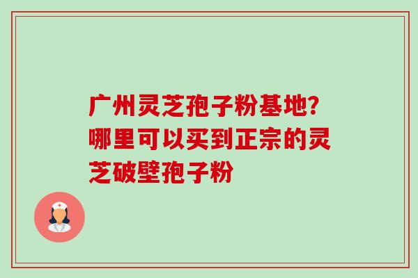 广州灵芝孢子粉基地?哪里可以买到正宗的灵芝破壁孢子粉-第1张图片-卓越灵芝孢子粉 广州灵芝孢子粉基地?哪里可以买到正宗的灵芝破壁孢子粉-第1张图片-卓越灵芝孢子粉