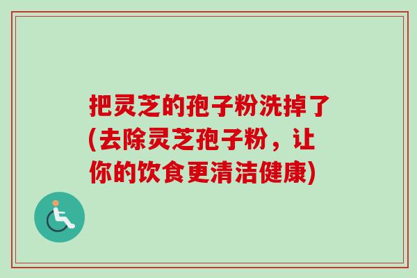 把灵芝的孢子粉洗掉了(去除灵芝孢子粉,让你的饮食更清洁健康)-第1张图片-卓越灵芝孢子粉 把灵芝的孢子粉洗掉了(去除灵芝孢子粉,让你的饮食更清洁健康)-第1张图片-卓越灵芝孢子粉