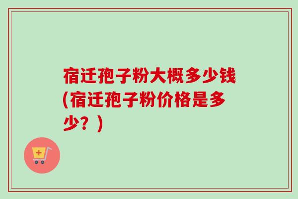 宿迁孢子粉大概多少钱(宿迁孢子粉价格是多少？)-第1张图片-卓越灵芝孢子粉