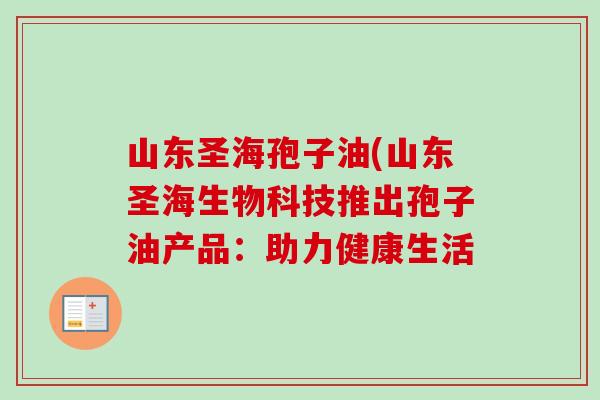 山东圣海孢子油(山东圣海生物科技推出孢子油产品:助力健康生活-第1张图片-卓越灵芝孢子粉 山东圣海孢子油(山东圣海生物科技推出孢子油产品:助力健康生活-第1张图片-卓越灵芝孢子粉