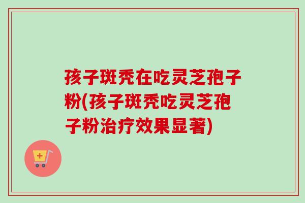 孩子斑秃在吃灵芝孢子粉(孩子斑秃吃灵芝孢子粉治疗效果显著)-第1张图片-卓越灵芝孢子粉