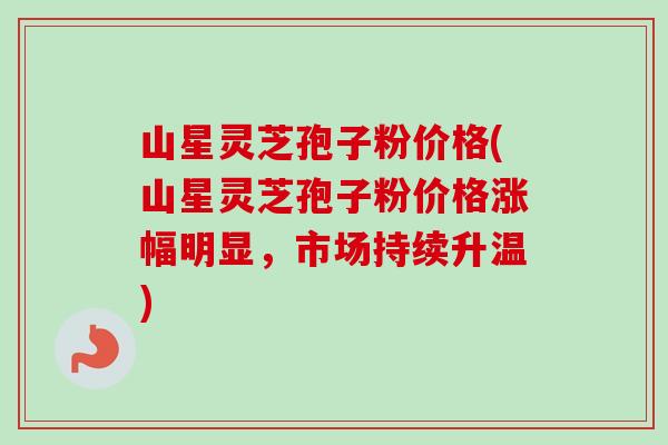 山星灵芝孢子粉价格(山星灵芝孢子粉价格涨幅明显，市场持续升温)-第1张图片-卓越灵芝孢子粉