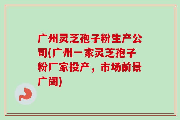 广州灵芝孢子粉生产公司(广州一家灵芝孢子粉厂家投产，市场前景广阔)-第1张图片-卓越灵芝孢子粉