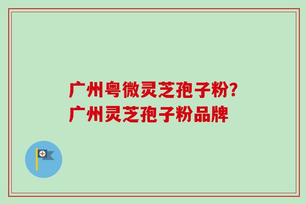 广州粤微灵芝孢子粉?广州灵芝孢子粉品牌-第1张图片-卓越灵芝孢子粉 广州粤微灵芝孢子粉?广州灵芝孢子粉品牌-第1张图片-卓越灵芝孢子粉