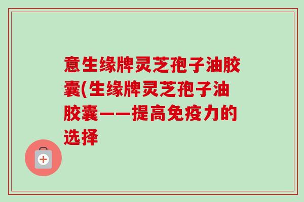 意生缘牌灵芝孢子油胶囊(生缘牌灵芝孢子油胶囊——提高免疫力的选择-第1张图片-卓越灵芝孢子粉 意生缘牌灵芝孢子油胶囊(生缘牌灵芝孢子油胶囊——提高免疫力的选择-第1张图片-卓越灵芝孢子粉