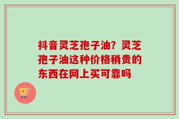 抖音灵芝孢子油？灵芝孢子油这种价格稍贵的东西在网上买可靠吗-第1张图片-卓越灵芝孢子粉