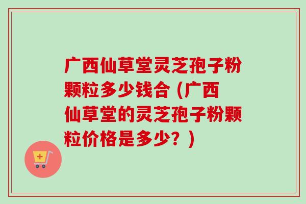 广西仙草堂灵芝孢子粉颗粒多少钱合 (广西仙草堂的灵芝孢子粉颗粒价格是多少?)-第1张图片-卓越灵芝孢子粉 广西仙草堂灵芝孢子粉颗粒多少钱合 (广西仙草堂的灵芝孢子粉颗粒价格是多少?)-第1张图片-卓越灵芝孢子粉