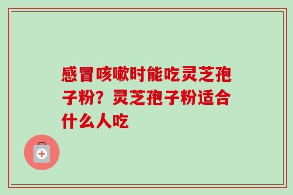 感冒咳嗽时能吃灵芝孢子粉?灵芝孢子粉适合什么人吃-第1张图片-卓越灵芝孢子粉 感冒咳嗽时能吃灵芝孢子粉?灵芝孢子粉适合什么人吃-第1张图片-卓越灵芝孢子粉