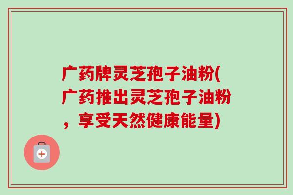 广药牌灵芝孢子油粉(广药推出灵芝孢子油粉,享受天然健康能量)-第1张图片-卓越灵芝孢子粉 广药牌灵芝孢子油粉(广药推出灵芝孢子油粉,享受天然健康能量)-第1张图片-卓越灵芝孢子粉