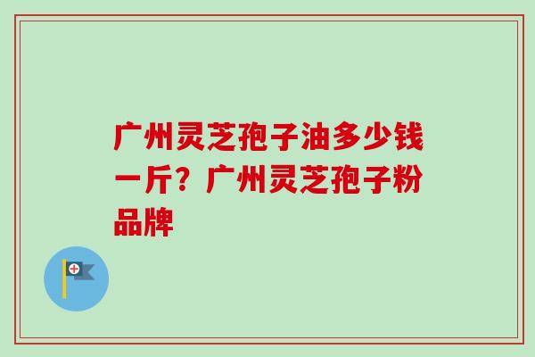 广州灵芝孢子油多少钱一斤?广州灵芝孢子粉品牌-第1张图片-卓越灵芝孢子粉 广州灵芝孢子油多少钱一斤?广州灵芝孢子粉品牌-第1张图片-卓越灵芝孢子粉