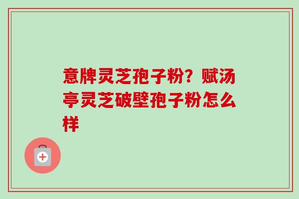 意牌灵芝孢子粉?赋汤亭灵芝破壁孢子粉怎么样-第1张图片-卓越灵芝孢子粉 意牌灵芝孢子粉?赋汤亭灵芝破壁孢子粉怎么样-第1张图片-卓越灵芝孢子粉