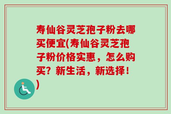 寿仙谷灵芝孢子粉去哪买便宜(寿仙谷灵芝孢子粉价格实惠,怎么购买?新生活,新选择!)-第1张图片-卓越灵芝孢子粉 寿仙谷灵芝孢子粉去哪买便宜(寿仙谷灵芝孢子粉价格实惠,怎么购买?新生活,新选择!)-第1张图片-卓越灵芝孢子粉