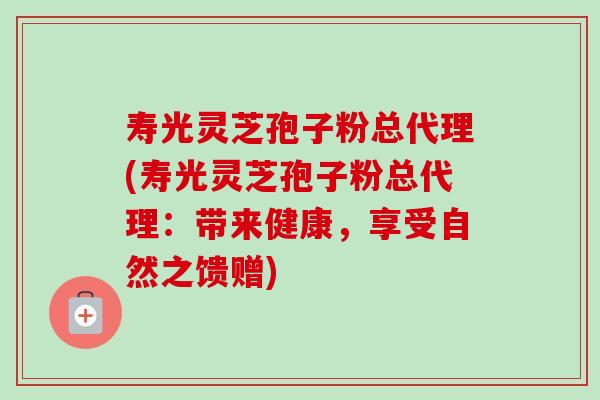 寿光灵芝孢子粉总代理(寿光灵芝孢子粉总代理:带来健康,享受自然之馈赠)-第1张图片-卓越灵芝孢子粉 寿光灵芝孢子粉总代理(寿光灵芝孢子粉总代理:带来健康,享受自然之馈赠)-第1张图片-卓越灵芝孢子粉