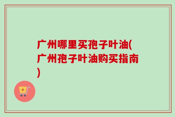 广州哪里买孢子叶油(广州孢子叶油购买指南)-第1张图片-卓越灵芝孢子粉