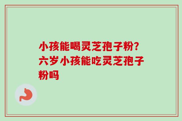 小孩能喝灵芝孢子粉?六岁小孩能吃灵芝孢子粉吗-第1张图片-卓越灵芝孢子粉 小孩能喝灵芝孢子粉?六岁小孩能吃灵芝孢子粉吗-第1张图片-卓越灵芝孢子粉