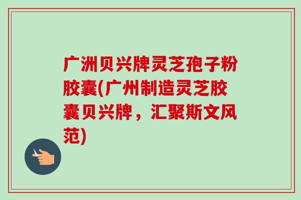 广洲贝兴牌灵芝孢子粉胶囊(广州制造灵芝胶囊贝兴牌，汇聚斯文风范)-第1张图片-卓越灵芝孢子粉