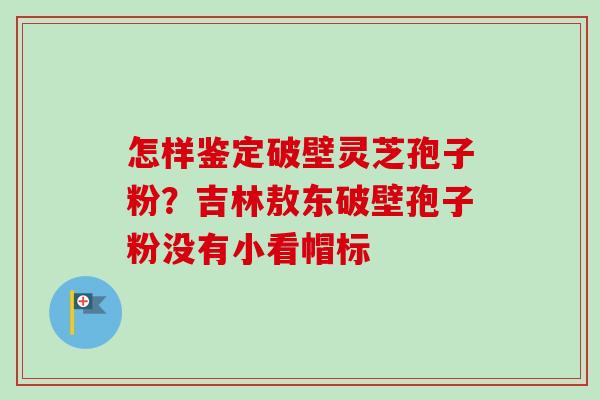 怎样鉴定破壁灵芝孢子粉？吉林敖东破壁孢子粉没有小看帽标-第1张图片-卓越灵芝孢子粉