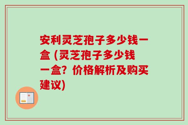 安利灵芝孢子多少钱一盒 (灵芝孢子多少钱一盒？价格解析及购买建议)-第1张图片-卓越灵芝孢子粉