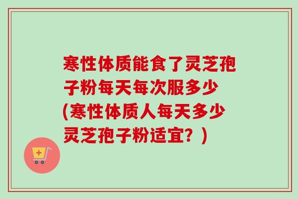 寒性体质能食了灵芝孢子粉每天每次服多少 (寒性体质人每天多少灵芝孢子粉适宜？)-第1张图片-卓越灵芝孢子粉