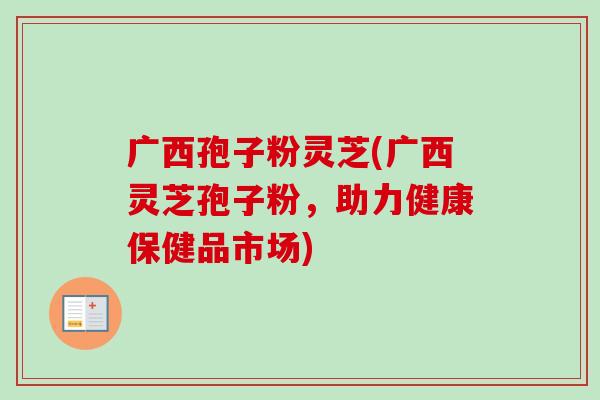 广西孢子粉灵芝(广西灵芝孢子粉，助力健康保健品市场)-第1张图片-卓越灵芝孢子粉