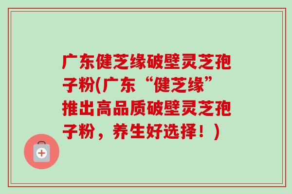 广东健芝缘破壁灵芝孢子粉(广东“健芝缘”推出高品质破壁灵芝孢子粉,养生好选择!)-第1张图片-卓越灵芝孢子粉 广东健芝缘破壁灵芝孢子粉(广东“健芝缘”推出高品质破壁灵芝孢子粉,养生好选择!)-第1张图片-卓越灵芝孢子粉