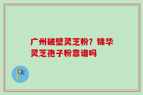 广州破壁灵芝粉?锦华灵芝孢子粉靠谱吗-第1张图片-卓越灵芝孢子粉 广州破壁灵芝粉?锦华灵芝孢子粉靠谱吗-第1张图片-卓越灵芝孢子粉