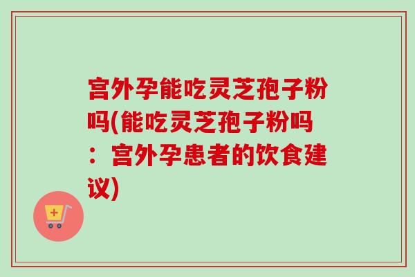 宫外孕能吃灵芝孢子粉吗(能吃灵芝孢子粉吗:宫外孕患者的饮食建议)-第1张图片-卓越灵芝孢子粉 宫外孕能吃灵芝孢子粉吗(能吃灵芝孢子粉吗:宫外孕患者的饮食建议)-第1张图片-卓越灵芝孢子粉