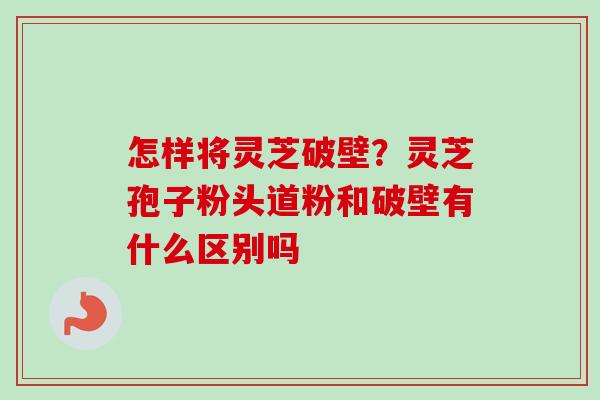 怎样将灵芝破壁？灵芝孢子粉头道粉和破壁有什么区别吗-第1张图片-卓越灵芝孢子粉