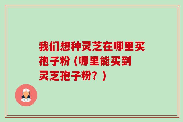 我们想种灵芝在哪里买孢子粉 (哪里能买到灵芝孢子粉?)-第1张图片-卓越灵芝孢子粉 我们想种灵芝在哪里买孢子粉 (哪里能买到灵芝孢子粉?)-第1张图片-卓越灵芝孢子粉