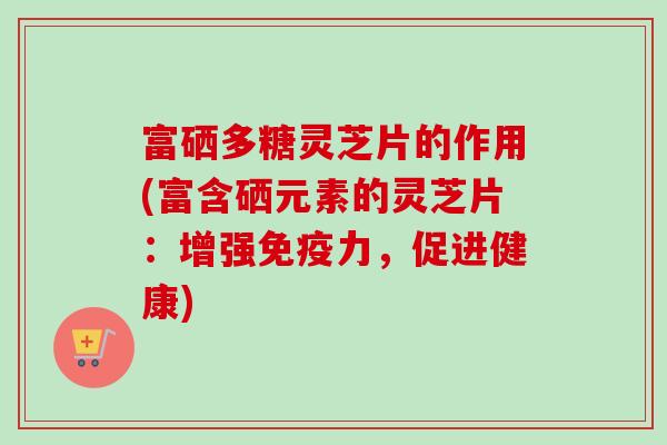 富硒多糖灵芝片的作用(富含硒元素的灵芝片:增强免疫力,促进健康)-第1张图片-卓越灵芝孢子粉 富硒多糖灵芝片的作用(富含硒元素的灵芝片:增强免疫力,促进健康)-第1张图片-卓越灵芝孢子粉