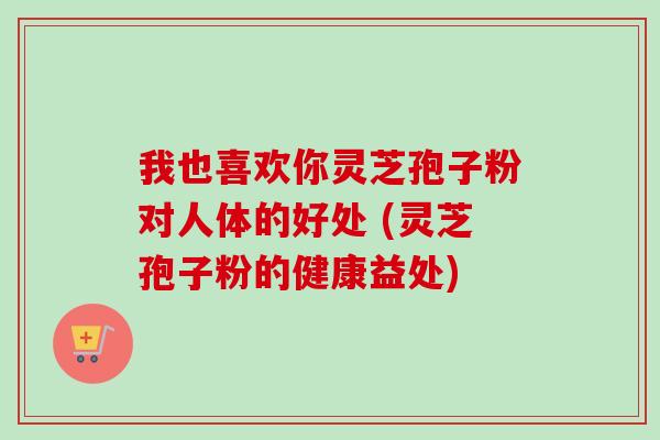 我也喜欢你灵芝孢子粉对人体的好处 (灵芝孢子粉的健康益处)-第1张图片-卓越灵芝孢子粉 我也喜欢你灵芝孢子粉对人体的好处 (灵芝孢子粉的健康益处)-第1张图片-卓越灵芝孢子粉