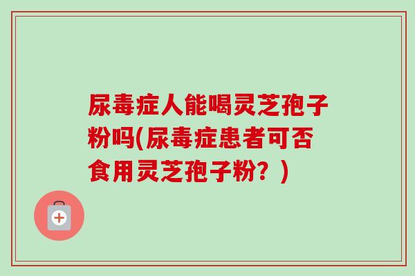 尿毒症人能喝灵芝孢子粉吗(尿毒症患者可否食用灵芝孢子粉？)-第1张图片-卓越灵芝孢子粉