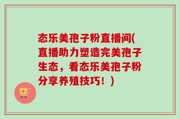态乐美孢子粉直播间(直播助力塑造完美孢子生态，看态乐美孢子粉分享养殖技巧！)-第1张图片-卓越灵芝孢子粉
