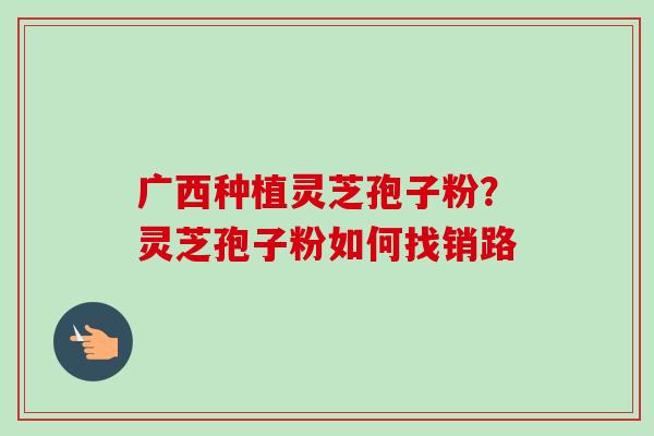 广西种植灵芝孢子粉?灵芝孢子粉如何找销路-第1张图片-卓越灵芝孢子粉 广西种植灵芝孢子粉?灵芝孢子粉如何找销路-第1张图片-卓越灵芝孢子粉