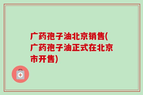 广药孢子油北京销售(广药孢子油正式在北京市开售)-第1张图片-卓越灵芝孢子粉